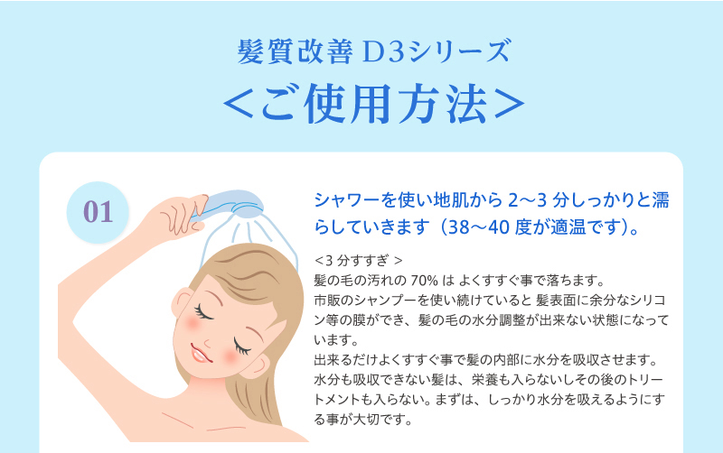 髪質改善D3シリーズ ＜ご使用方法＞1）シャワーを使い地肌から2〜3分しっかりと濡らしていきます（38〜40度が適温です）。